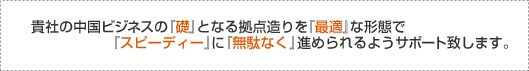 貴社の中国ビジネスの『礎』となる拠点造りを『最適』な形態で『スピーディー』に『無駄なく』進められるようサポート致します。